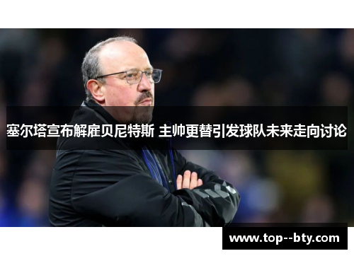 塞尔塔宣布解雇贝尼特斯 主帅更替引发球队未来走向讨论 塞尔塔宣布解雇贝尼特斯 主帅更替引发球队未来走向讨论