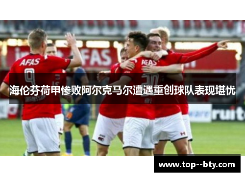 海伦芬荷甲惨败阿尔克马尔遭遇重创球队表现堪忧 海伦芬荷甲惨败阿尔克马尔遭遇重创球队表现堪忧