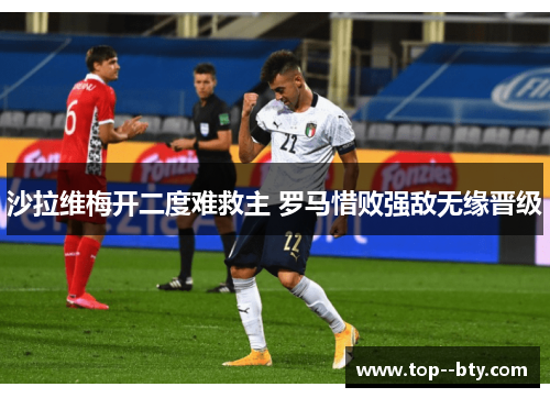 沙拉维梅开二度难救主 罗马惜败强敌无缘晋级 沙拉维梅开二度难救主 罗马惜败强敌无缘晋级